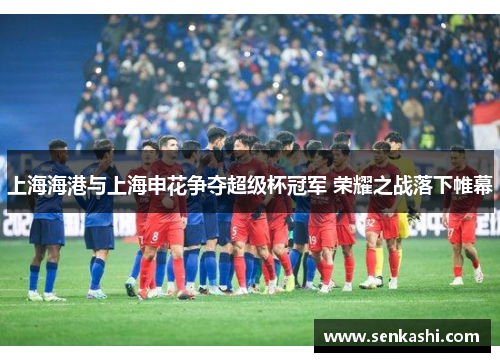 上海海港与上海申花争夺超级杯冠军 荣耀之战落下帷幕