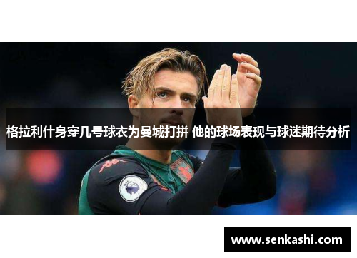 格拉利什身穿几号球衣为曼城打拼 他的球场表现与球迷期待分析